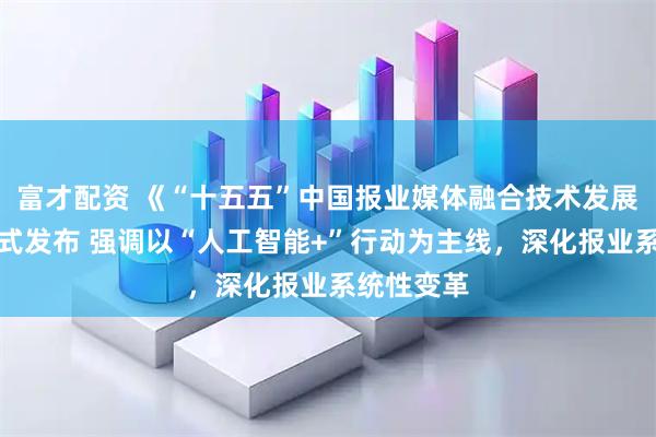 富才配资 《“十五五”中国报业媒体融合技术发展规划》正式发布 强调以“人工智能+”行动为主线，深化报业系统性变革