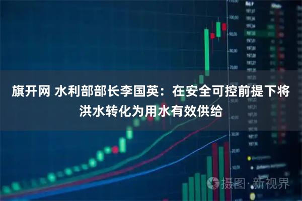 旗开网 水利部部长李国英：在安全可控前提下将洪水转化为用水有效供给