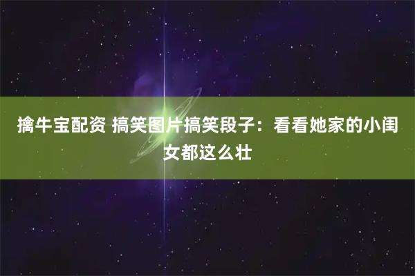 擒牛宝配资 搞笑图片搞笑段子：看看她家的小闺女都这么壮