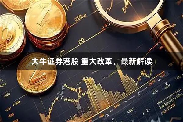 大牛证券港股 重大改革，最新解读