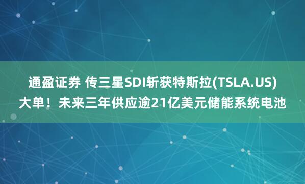 通盈证券 传三星SDI斩获特斯拉(TSLA.US)大单！未来三年供应逾21亿美元储能系统电池