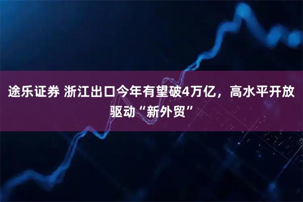 途乐证券 浙江出口今年有望破4万亿，高水平开放驱动“新外贸”