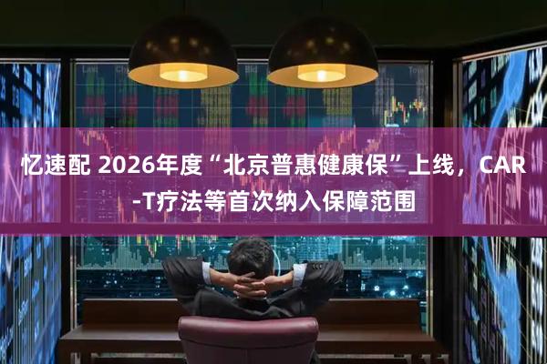 忆速配 2026年度“北京普惠健康保”上线，CAR-T疗法等首次纳入保障范围