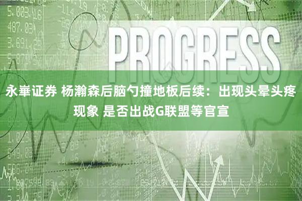 永崋证券 杨瀚森后脑勺撞地板后续：出现头晕头疼现象 是否出战G联盟等官宣