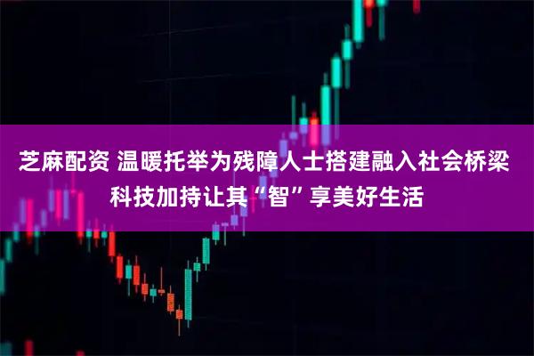 芝麻配资 温暖托举为残障人士搭建融入社会桥梁 科技加持让其“智”享美好生活