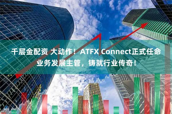 千层金配资 大动作！ATFX Connect正式任命业务发展主管，铸就行业传奇！