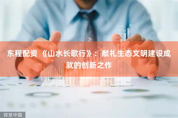 东程配资 《山水长歌行》:献礼生态文明建设成就的创新之作