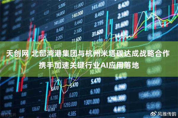 天创网 北部湾港集团与杭州米塔碳达成战略合作 携手加速关键行业AI应用落地