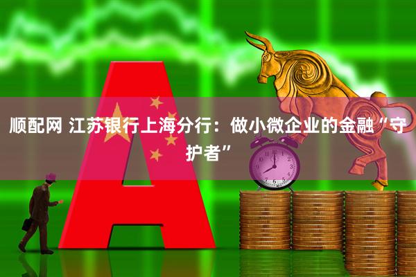 顺配网 江苏银行上海分行:做小微企业的金融“守护者”