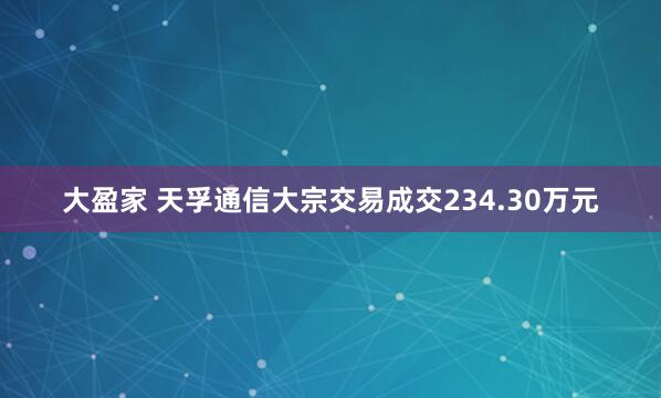 大盈家 天孚通信大宗交易成交234.30万元
