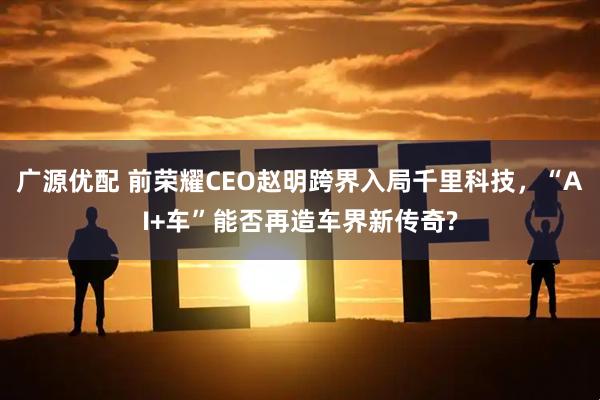 广源优配 前荣耀CEO赵明跨界入局千里科技，“AI+车”能否再造车界新传奇?