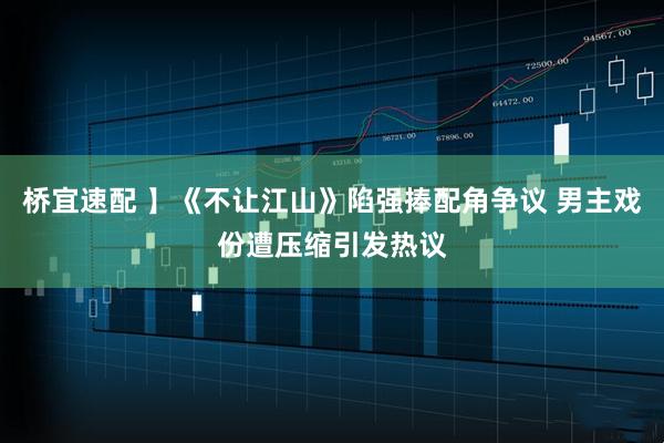 桥宜速配 】《不让江山》陷强捧配角争议 男主戏份遭压缩引发热议