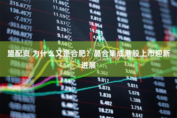 盟配资 为什么又是合肥?晶合集成港股上市迎新进展