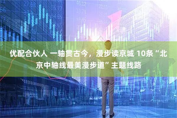 优配合伙人 一轴贯古今，漫步读京城 10条“北京中轴线最美漫步道”主题线路