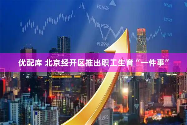 优配库 北京经开区推出职工生育“一件事”