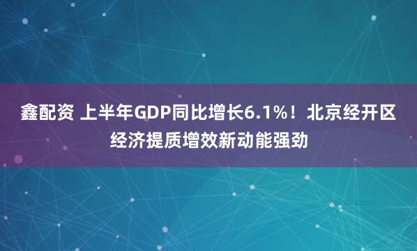 鑫配资 上半年GDP同比增长6.1%！北京经开区经济提质增效新动能强劲