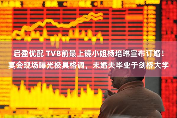 启盈优配 TVB前最上镜小姐杨培琳宣布订婚！宴会现场曝光极具格调，未婚夫毕业于剑桥大学